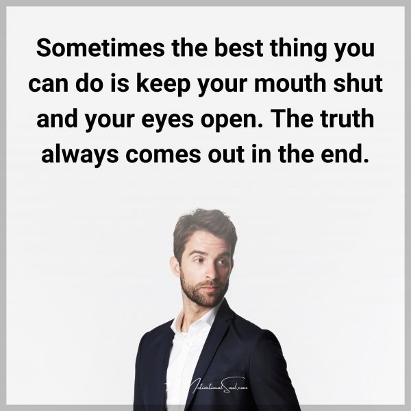 Sometimes the best thing you can do is keep your mouth shut and your eyes open. The truth always comes out in the end.