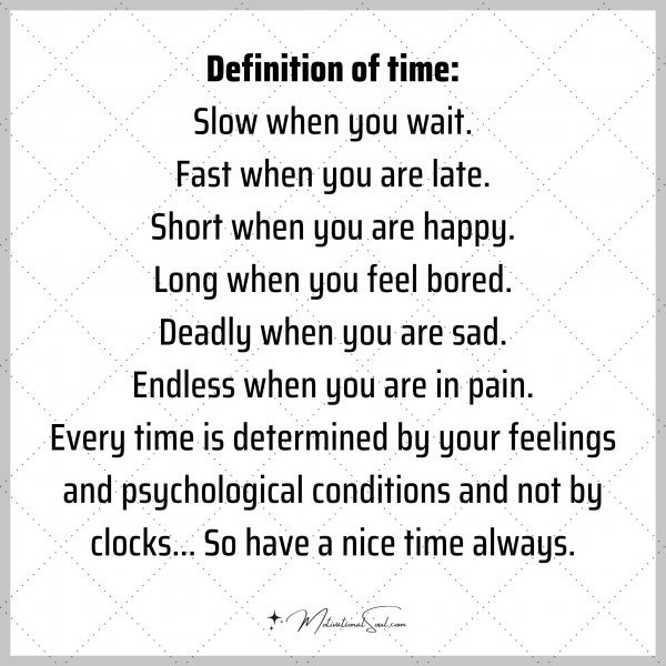 Definition of time: Slow when you wait Fast when you are late. Short when you are happy. Long when you feel bored. Deadly when you are sad. Endless when you are in pain. Every time is determined by your feelings and psychological conditions and not by clocks... So have a nice time always.
