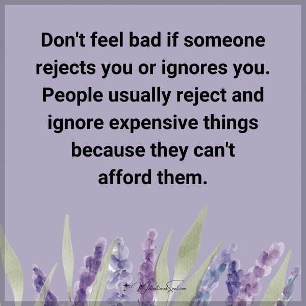 Don't feel bad if someone rejects you or ignores you. People usually reject and ignore expensive things because they can't afford them.