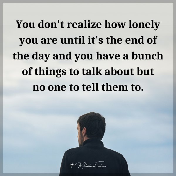 You don't realize how lonely you are until it's the end of the day and you have a bunch of things to talk about but no one to tell them to.