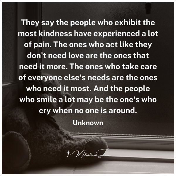 They say the people who exhibit the most kindness have experienced a lot of pain. The ones who act like they don't need love are the ones that need it more. The ones who take care of everyone else's needs are the ones who need it most. And the people who smile a lot may be the one's who cry when no one is around.