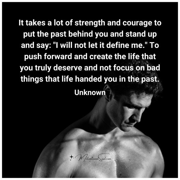 It takes a lot of strength and courage to put the past behind you and stand up and say: "I will not let it define me." To push forward and create the life that you truly deserve and not focus on bad things that life handed you in the past.
