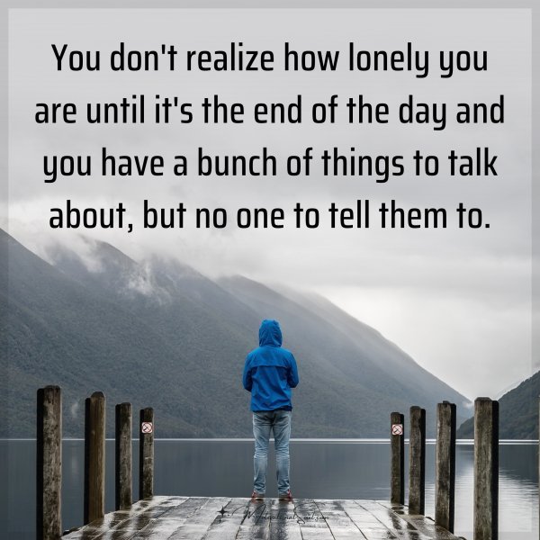 You don't realize how lonely you are until it's the end of the day and you have a bunch of things to talk about