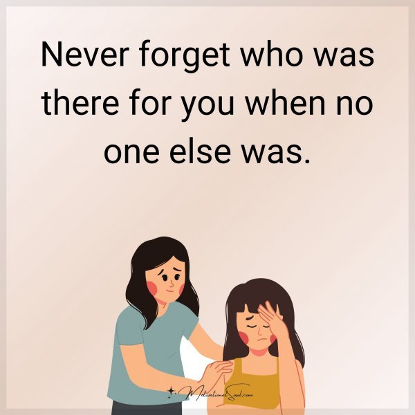 Never forget who was there for you when no one else was.