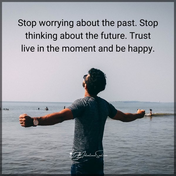 Stop worrying about the past. Stop thinking about the future. Trust live in the moment and be happy.