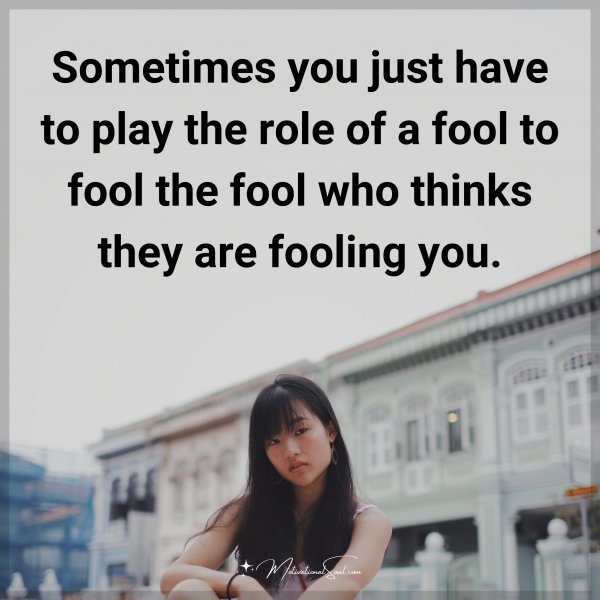 Sometimes you just have to play the role of a fool to fool the fool who thinks they are fooling you.