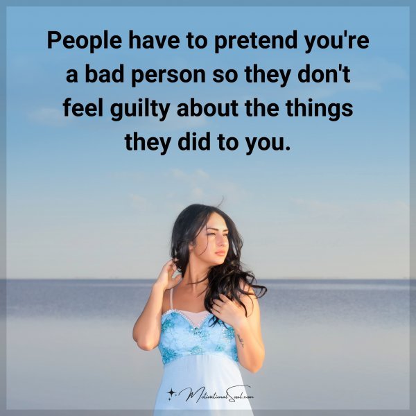 People have to pretend you're a bad person so they don't feel guilty about the things they did to you.