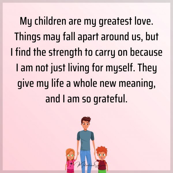 My children are my greatest love. Things may fall apart around us