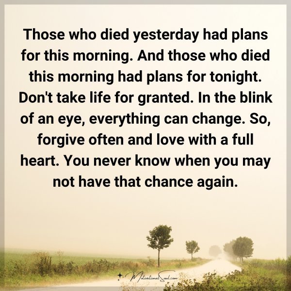 Those who died yesterday had plans for this morning. And those who died this morning had plans for tonight. Don't take life for granted. In the blink of an eye