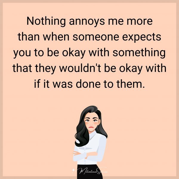 Nothing annoys me more than when someone expects you to be okay with something that they wouldn't be okay with if it was done to them.