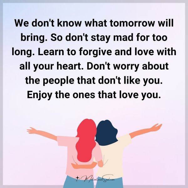 We don't know what tomorrow will bring. So don't stay mad for too long. Learn to forgive and love with all your heart. Don't worry about the people that don't like you. Enjoy the ones that love you.