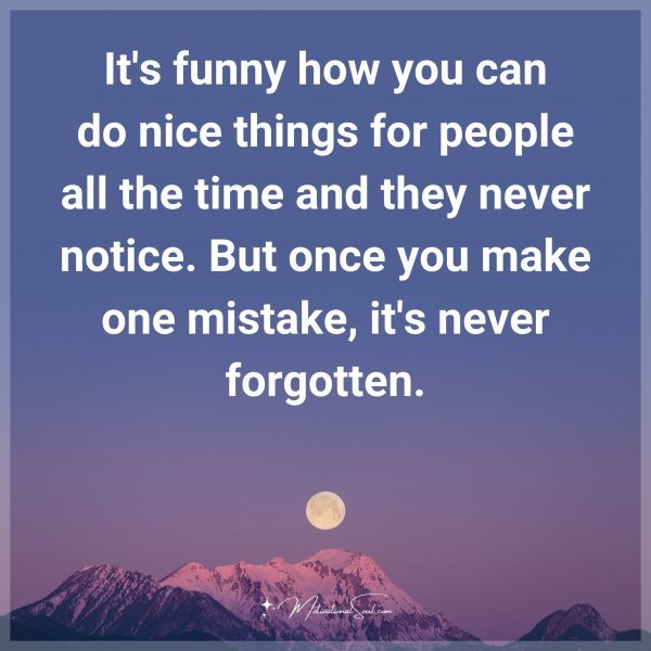 It's funny how you can do nice things for people all the time and they never notice. But once you make one mistake