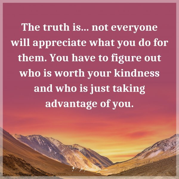The truth is... not everyone will appreciate what you do for them. You have to figure out who is worth your kindness and who is just taking advantage of you.