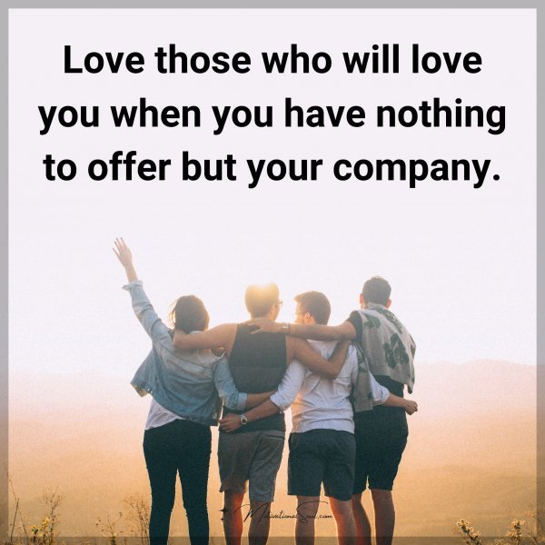 Love those who will love you when you have nothing to offer but your company.