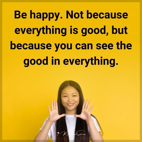 Be happy. Not because everything is good