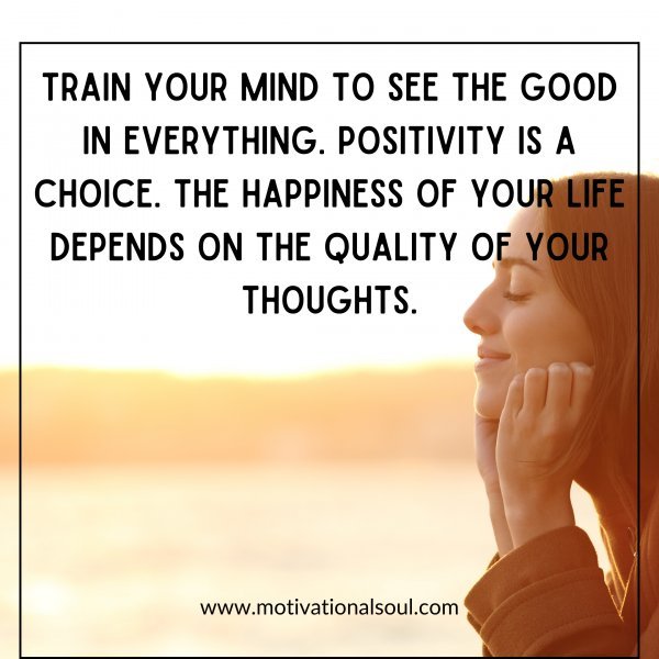 Train your mind to see the good in everything. Positivity is a choice. The happiness of your life depends on the quality of your thoughts.