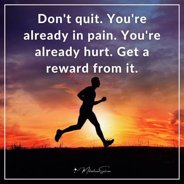 Don't quit. You're already in pain. You're already hurt. Get a reward from it.