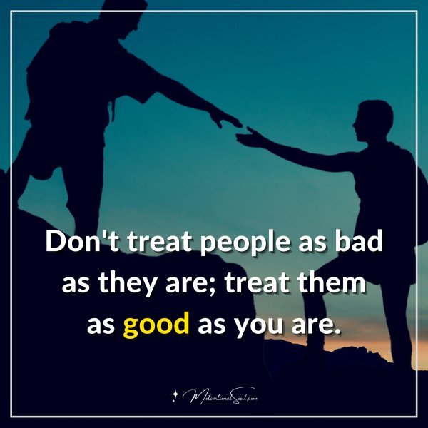 Don't treat people as bad as they are; treat them as good as you are.