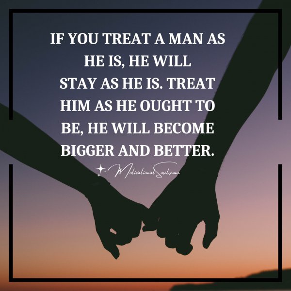 IF YOU TREAT A MAN AS HE IS