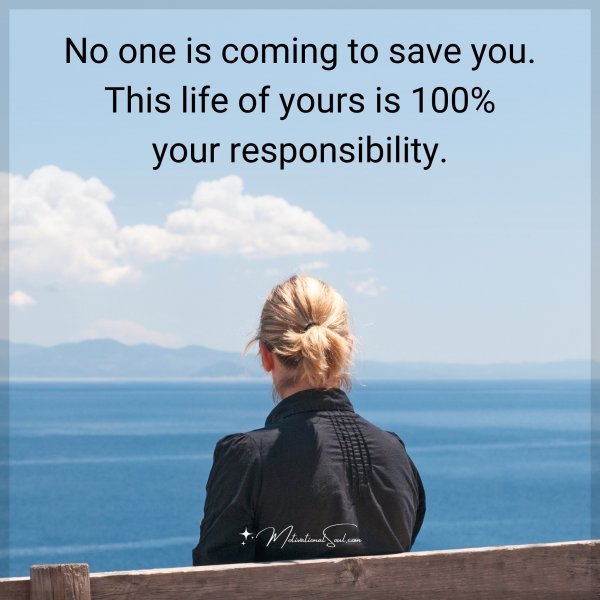 No one is coming to save you. This life of yours is 100% your responsibility.