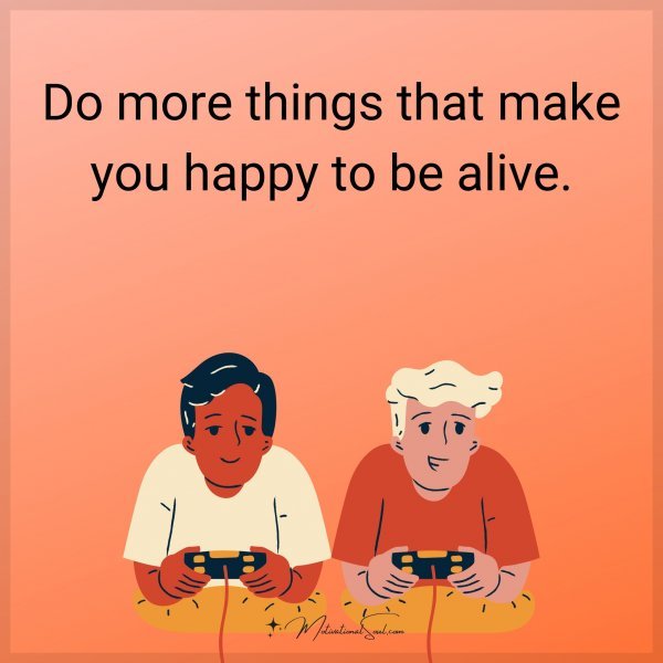 Do more things that make you happy to be alive.