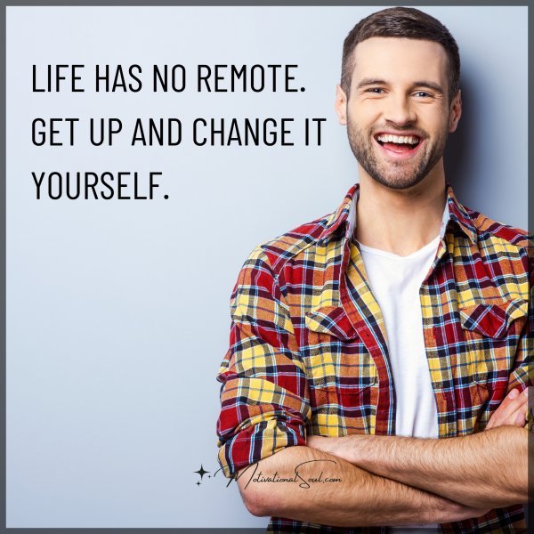 LIFE HAS NO REMOTE. GET UP AND CHANGE IT YOURSELF.