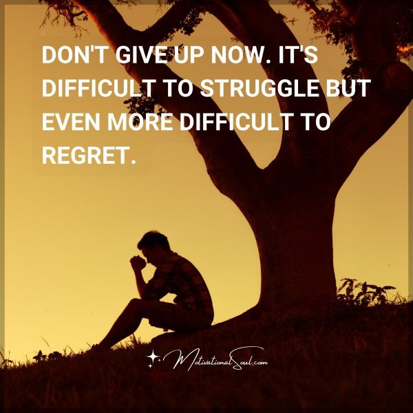 DON'T GIVE UP NOW. IT'S DIFFICULT TO STRUGGLE BUT EVEN MORE DIFFICULT TO REGRET.