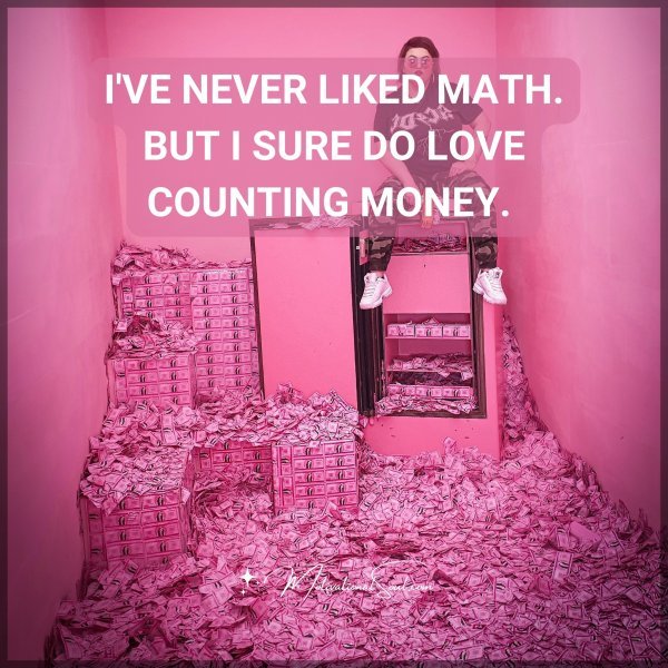 I'VE NEVER LIKED MATH. BUT I SURE DO LOVE COUNTING MONEY.