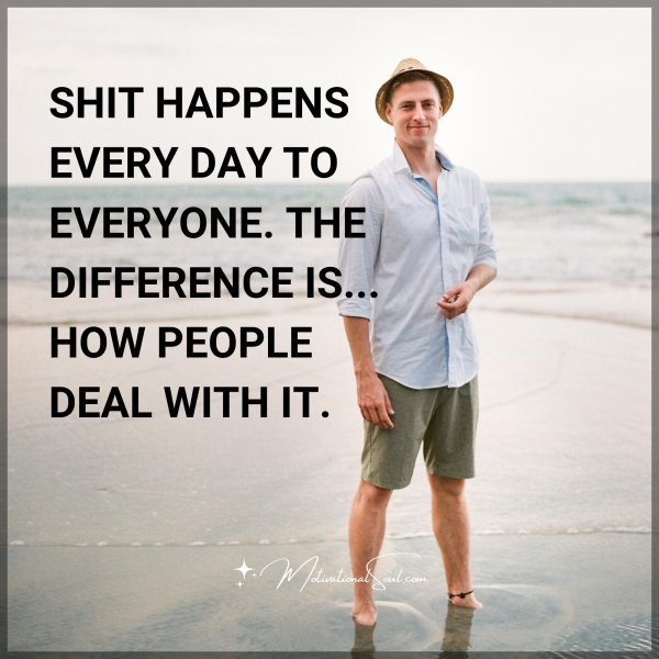 SHIT HAPPENS EVERY DAY TO EVERYONE. THE DIFFERENCE IS IN HOW PEOPLE DEAL WITH IT.