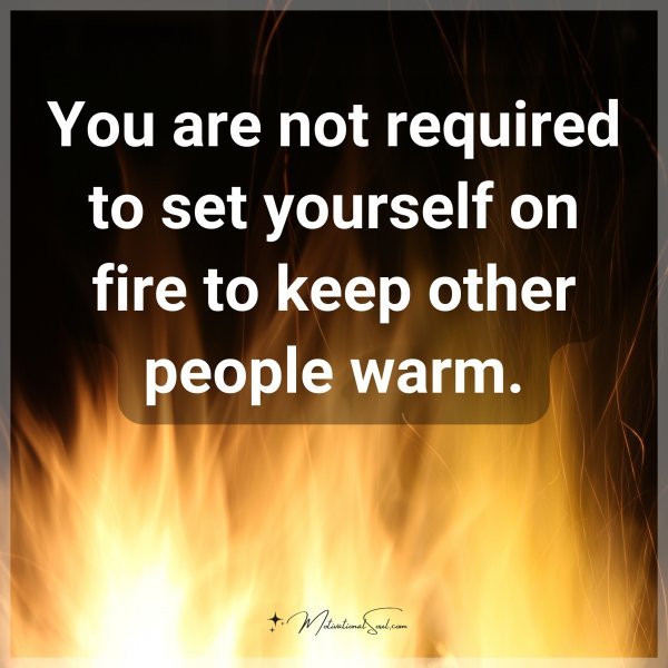 You are not required to set yourself on fire to keep other people warm.