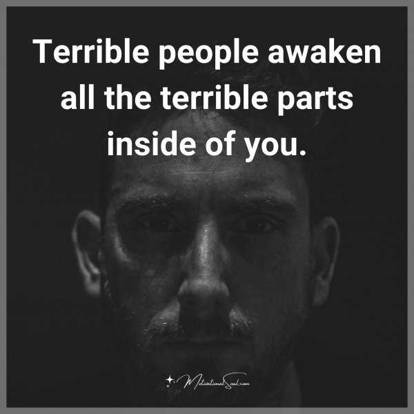 Terrible people awaken all the terrible parts inside of you.