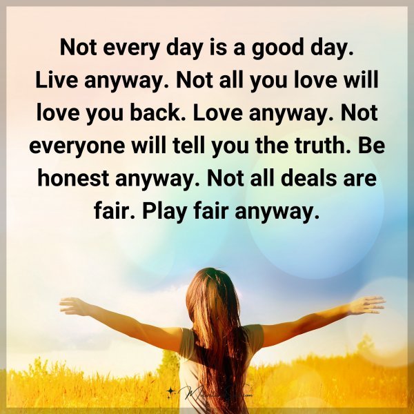 Not every day is a good day. Live anyway. Not all you love will love you back. Love anyway. Not everyone will tell you the truth. Be honest anyway. Not all deals are fair. Play fair anyway.