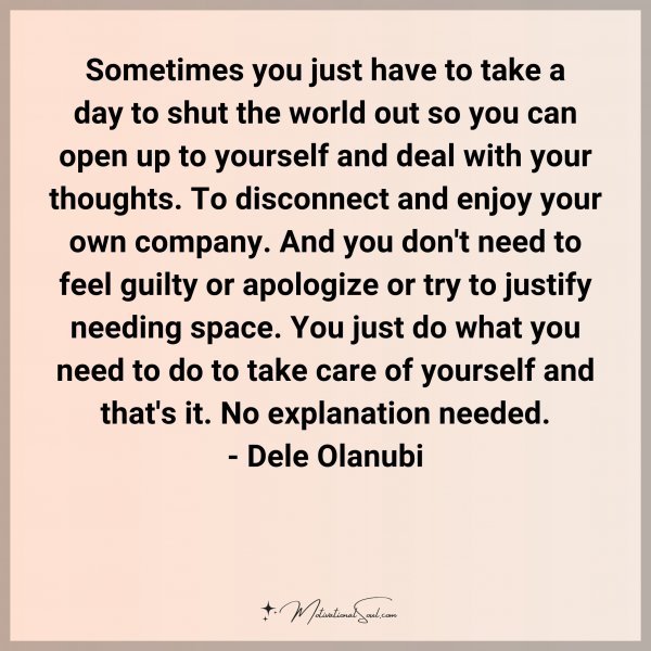 Sometimes you just have to take a day to shut the world out so you can open up to yourself and deal with your thoughts. To disconnect and enjoy your own company. And you don't need to feel guilty or apologize or try to justify needing space. You just do what you need to do to take care of yourself and that's it. No explanation needed. - Dele Olanubi Type 'Yes' if you agree.