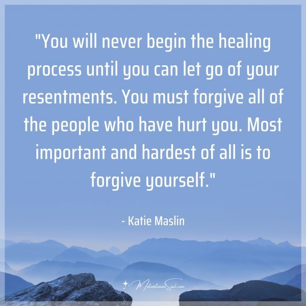 You will never begin the healing process until you can let go of your resentments. You must forgive all of the people who have hurt you. Most important and hardest of all is to forgive yourself. - Katie Maslin
