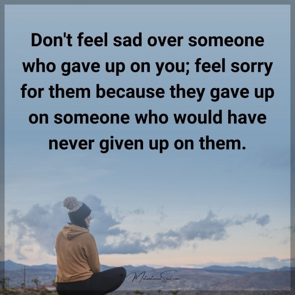 Don't feel sad over someone who gave up on you; feel sorry for them because they gave up on someone who would have never given up on them. Agree or not?