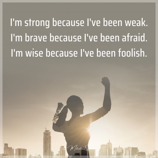 I'm strong because I've been weak. I'm brave because I've been afraid. I'm wise because I've been foolish. Agree or not?