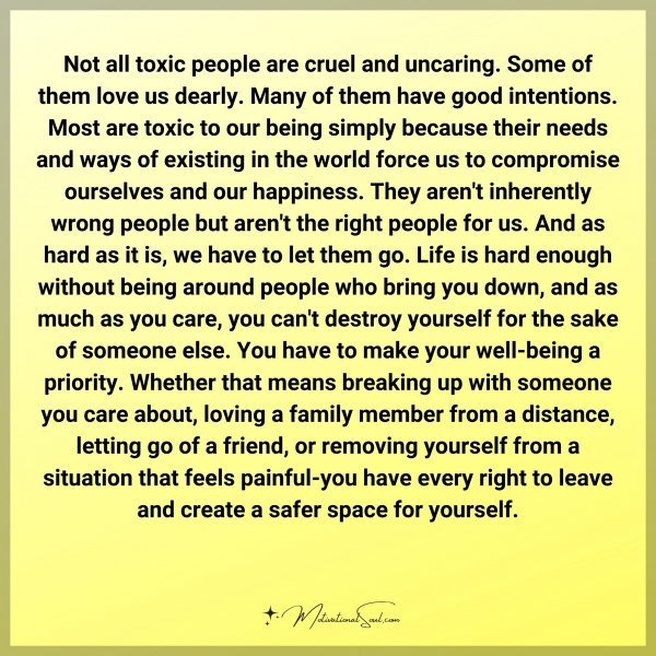Not all toxic people are cruel and uncaring. Some of them love us dearly. Many of them have good intentions. Most are toxic to our being simply because of their needs and ways of existing in the world force us to compromise ourselves and our happiness. They aren't inherently wrong people but aren't the right people for us. And as hard as it is