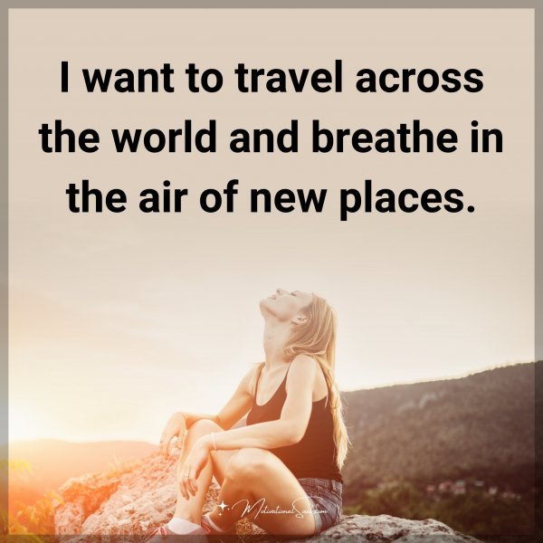 I want to travel across the world and breathe in the air of new places.