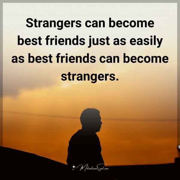 Strangers can become best friends just as easily as best friends can become strangers.