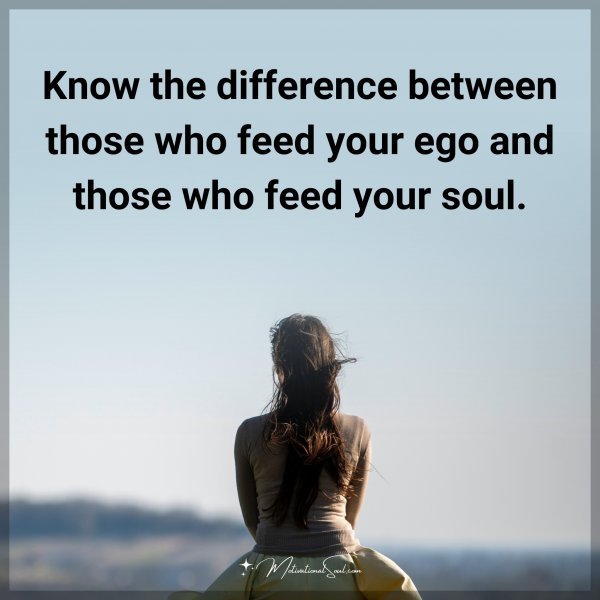Know the difference between those who feed your ego and those who feed your soul.