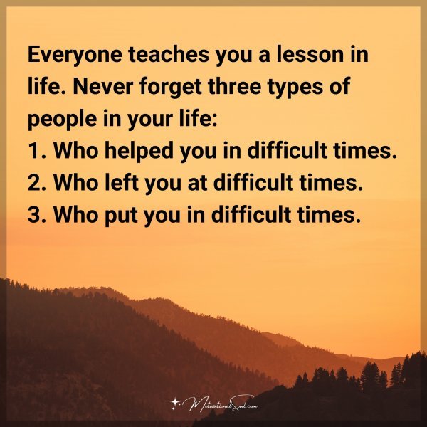 Everyone teaches you a lesson in life. Never forget three types of people in your life: 1. Who helped you in difficult times. 2. Who left you at difficult times. 3. Who put you in difficult times.