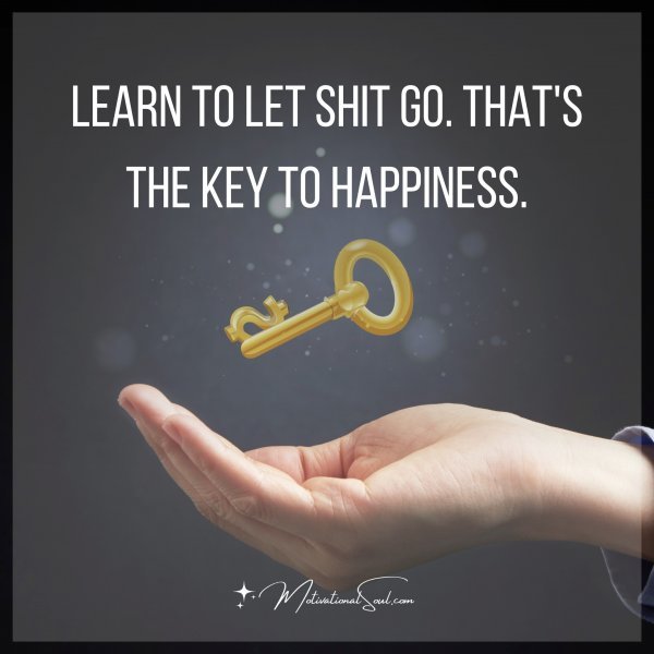 LEARN TO LET SHIT GO. THAT'S THE KEY TO HAPPINESS.