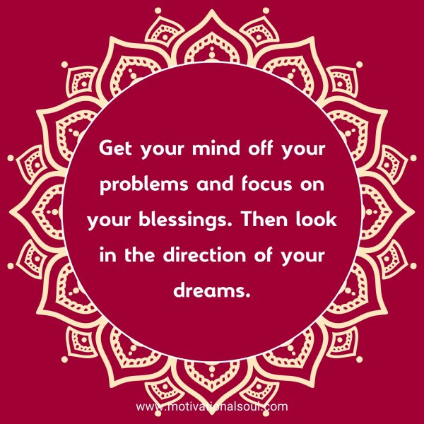 Get your mind off your problems and focus on your blessings. Then look in the direction of your dreams.