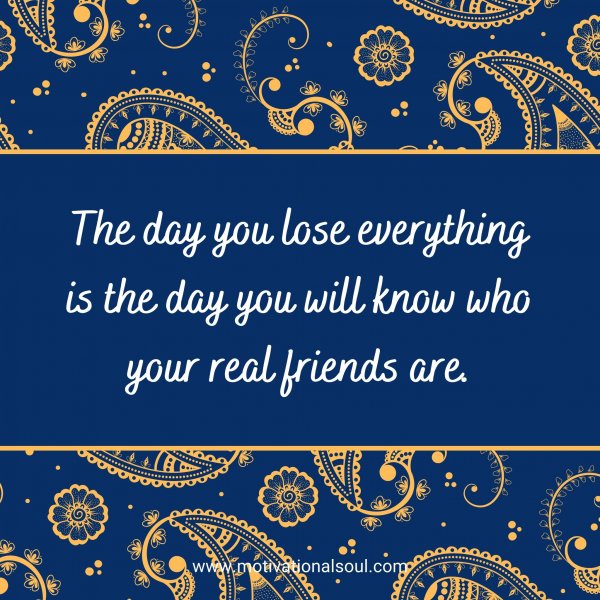 The day you lose everything is the day you will know who your real friends are.