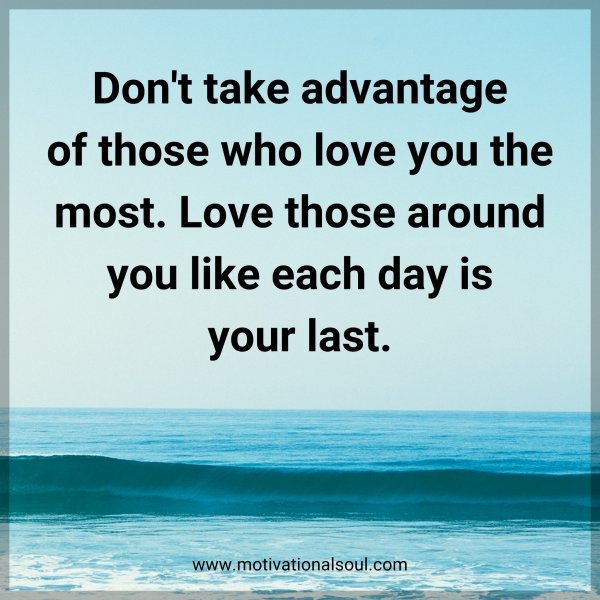 Don't take advantage of those who love you the most. Love those around you like each day is your last.