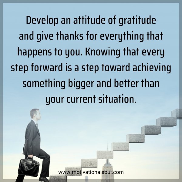 Develop an attitude of gratitude and give thanks for everything that happens to you. Knowing that every step forward is a step toward achieving something bigger and better than your current situation.