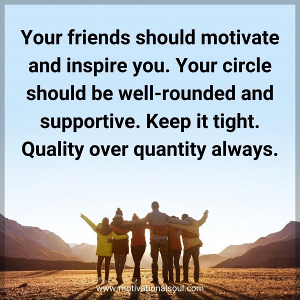 Your friends should motivate and inspire you. Your circle should be well-rounded and supportive. Keep it tight. Quality over quantity always.