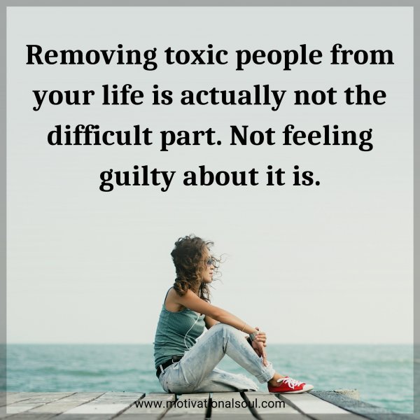 Removing toxic people from your life is actually not the difficult part. Not feeling guilty about it is.
