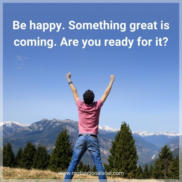 Be happy. Something great is coming. Are you ready for it?
