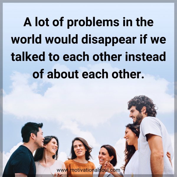 A lot of problems in the world would disappear if we talked to each other instead of about each other.